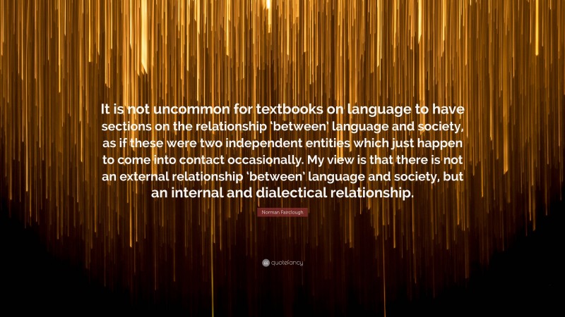 Norman Fairclough Quote: “It is not uncommon for textbooks on language to have sections on the relationship ‘between’ language and society, as if these were two independent entities which just happen to come into contact occasionally. My view is that there is not an external relationship ‘between’ language and society, but an internal and dialectical relationship.”