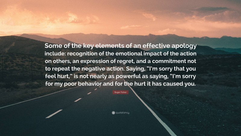 Roger Fisher Quote: “Some of the key elements of an effective apology include: recognition of the emotional impact of the action on others, an expression of regret, and a commitment not to repeat the negative action. Saying, “I’m sorry that you feel hurt,” is not nearly as powerful as saying, “I’m sorry for my poor behavior and for the hurt it has caused you.”