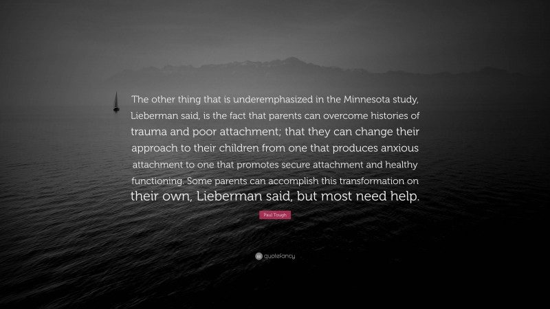 Paul Tough Quote: “The other thing that is underemphasized in the Minnesota study, Lieberman said, is the fact that parents can overcome histories of trauma and poor attachment; that they can change their approach to their children from one that produces anxious attachment to one that promotes secure attachment and healthy functioning. Some parents can accomplish this transformation on their own, Lieberman said, but most need help.”