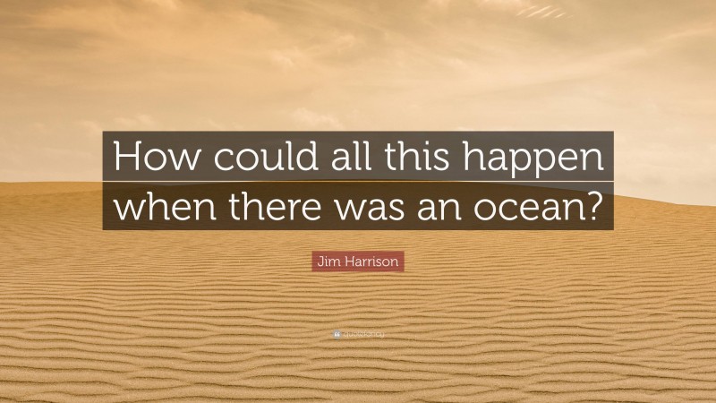 Jim Harrison Quote: “How could all this happen when there was an ocean?”