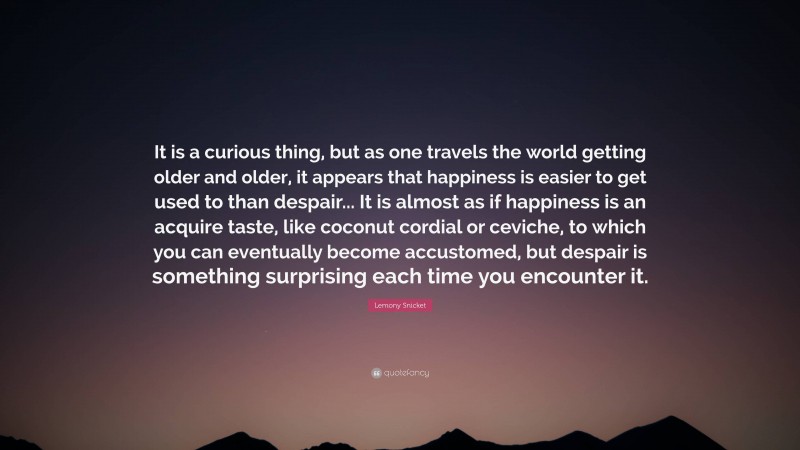 Lemony Snicket Quote: “It is a curious thing, but as one travels the world getting older and older, it appears that happiness is easier to get used to than despair... It is almost as if happiness is an acquire taste, like coconut cordial or ceviche, to which you can eventually become accustomed, but despair is something surprising each time you encounter it.”