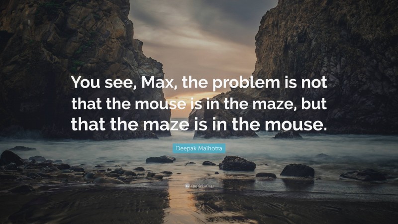 Deepak Malhotra Quote: “You see, Max, the problem is not that the mouse is in the maze, but that the maze is in the mouse.”