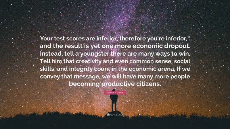 Thomas J. Stanley Quote: “Your test scores are inferior, therefore you’re inferior,” and the result is yet one more economic dropout. Instead, tell a youngster there are many ways to win. Tell him that creativity and even common sense, social skills, and integrity count in the economic arena. If we convey that message, we will have many more people becoming productive citizens.”