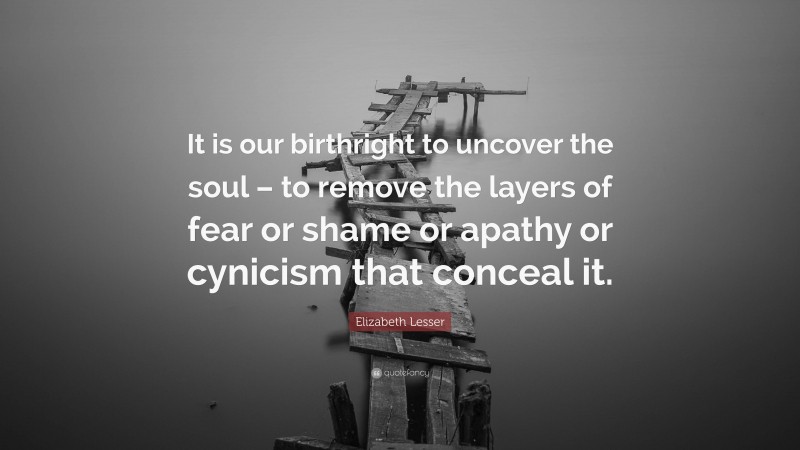 Elizabeth Lesser Quote: “It is our birthright to uncover the soul – to remove the layers of fear or shame or apathy or cynicism that conceal it.”