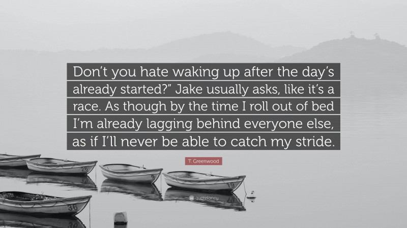 T. Greenwood Quote: “Don’t you hate waking up after the day’s already started?” Jake usually asks, like it’s a race. As though by the time I roll out of bed I’m already lagging behind everyone else, as if I’ll never be able to catch my stride.”