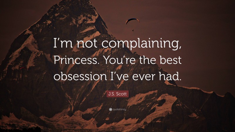 J.S. Scott Quote: “I’m not complaining, Princess. You’re the best obsession I’ve ever had.”