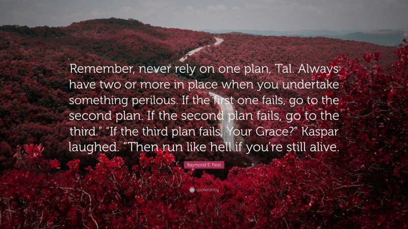 Raymond E. Feist Quote: “Remember, never rely on one plan, Tal. Always have two or more in place when you undertake something perilous. If the first one fails, go to the second plan. If the second plan fails, go to the third.” “If the third plan fails, Your Grace?” Kaspar laughed. “Then run like hell if you’re still alive.”