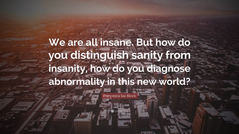 Francesca Lia Block Quote: “We are all insane. But how do you distinguish sanity from insanity, how do you diagnose abnormality in this new world?”