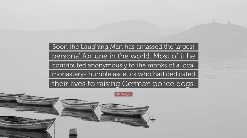 J.D. Salinger Quote: “Soon the Laughing Man has amassed the largest personal fortune in the world. Most of it he contributed anonymously to the monks of a local monastery- humble ascetics who had dedicated their lives to raising German police dogs.”