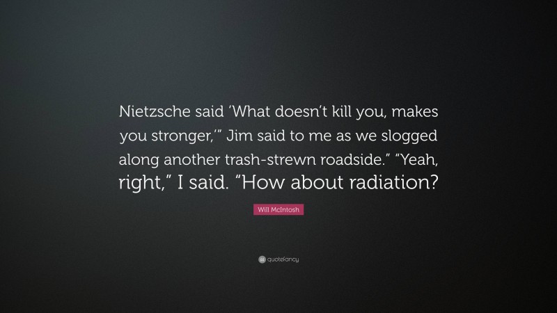 Will McIntosh Quote: “Nietzsche said ‘What doesn’t kill you, makes you stronger,’” Jim said to me as we slogged along another trash-strewn roadside.” “Yeah, right,” I said. “How about radiation?”