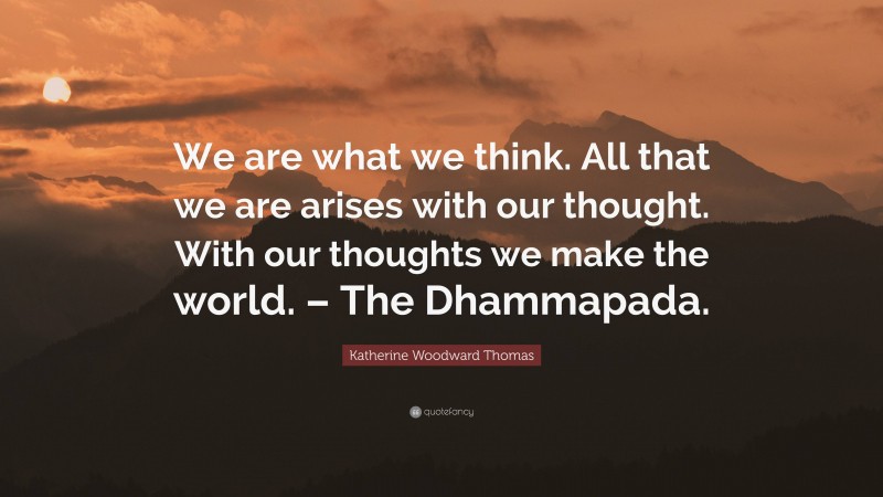 Katherine Woodward Thomas Quote: “We are what we think. All that we are arises with our thought. With our thoughts we make the world. – The Dhammapada.”