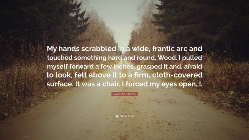 Maxine O'Callaghan Quote: “My hands scrabbled in a wide, frantic arc and touched something hard and round. Wood. I pulled myself forward a few inches, grasped it and, afraid to look, felt above it to a firm, cloth-covered surface. It was a chair. I forced my eyes open. I.”