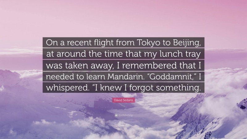 David Sedaris Quote: “On a recent flight from Tokyo to Beijing, at around the time that my lunch tray was taken away, I remembered that I needed to learn Mandarin. “Goddamnit,” I whispered. “I knew I forgot something.”