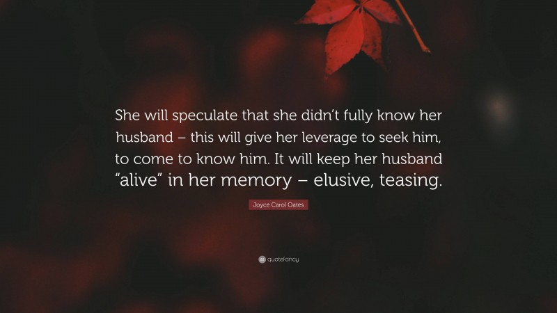 Joyce Carol Oates Quote: “She will speculate that she didn’t fully know her husband – this will give her leverage to seek him, to come to know him. It will keep her husband “alive” in her memory – elusive, teasing.”