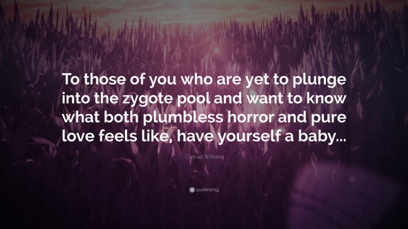 Conrad Williams Quote: “To those of you who are yet to plunge into the zygote pool and want to know what both plumbless horror and pure love feels like, have yourself a baby...”