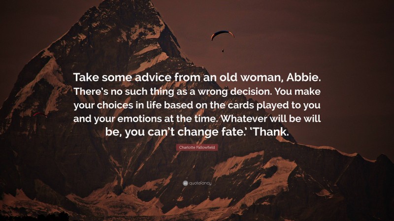 Charlotte Fallowfield Quote: “Take some advice from an old woman, Abbie. There’s no such thing as a wrong decision. You make your choices in life based on the cards played to you and your emotions at the time. Whatever will be will be, you can’t change fate.’ ‘Thank.”
