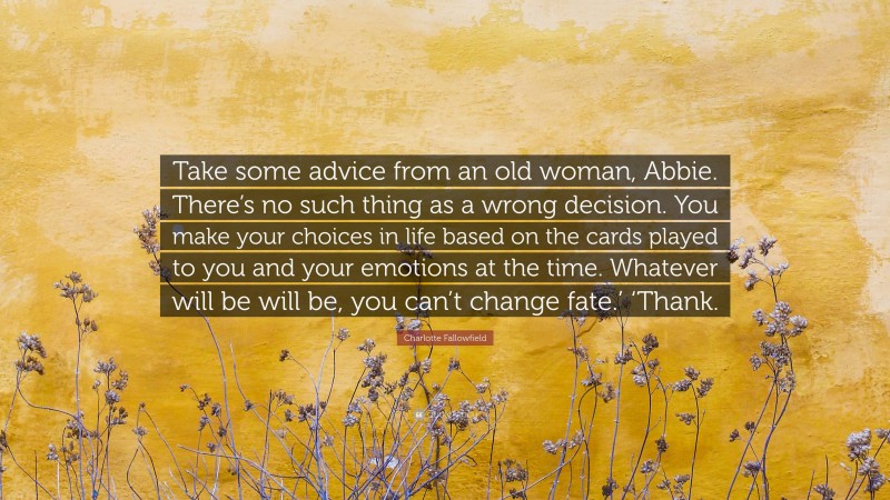 Charlotte Fallowfield Quote: “Take some advice from an old woman, Abbie. There’s no such thing as a wrong decision. You make your choices in life based on the cards played to you and your emotions at the time. Whatever will be will be, you can’t change fate.’ ‘Thank.”