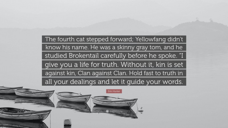 Erin Hunter Quote: “The fourth cat stepped forward; Yellowfang didn’t know his name. He was a skinny gray tom, and he studied Brokentail carefully before he spoke. “I give you a life for truth. Without it, kin is set against kin, Clan against Clan. Hold fast to truth in all your dealings and let it guide your words.”