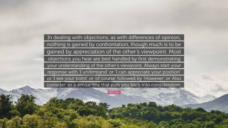 Martin Yate Quote: “In dealing with objections, as with differences of opinion, nothing is gained by confrontation, though much is to be gained by appreciation of the other’s viewpoint. Most objections you hear are best handled by first demonstrating your understanding of the other’s viewpoint. Always start your response with ‘I understand’ or ‘I can appreciate your position’ or ‘I see your point’ or ‘of course’ followed by ‘However’ or ‘Also consider’ or a similar line that puts you back into consideration.”