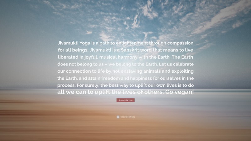 Sharon Gannon Quote: “Jivamukti Yoga is a path to enlightenment through compassion for all beings. Jivamukti is a Sanskrit word that means to live liberated in joyful, musical harmony with the Earth. The Earth does not belong to us – we belong to the Earth. Let us celebrate our connection to life by not enslaving animals and exploiting the Earth, and attain freedom and happiness for ourselves in the process. For surely, the best way to uplift our own lives is to do all we can to uplift the lives of others. Go vegan!”