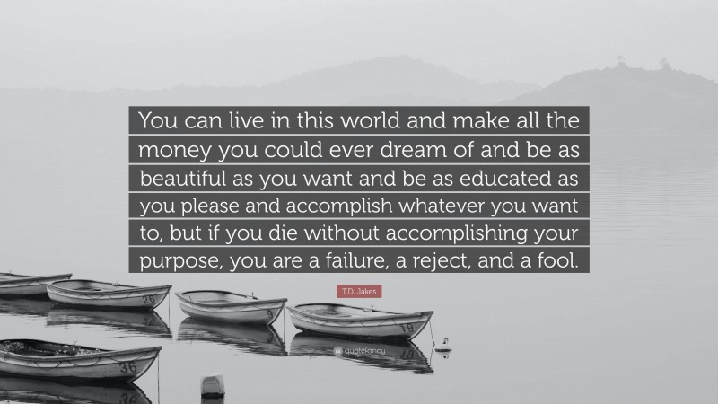T.D. Jakes Quote: “You can live in this world and make all the money you could ever dream of and be as beautiful as you want and be as educated as you please and accomplish whatever you want to, but if you die without accomplishing your purpose, you are a failure, a reject, and a fool.”
