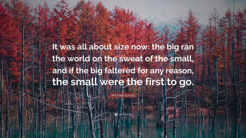 Michael Koryta Quote: “It was all about size now: the big ran the world on the sweat of the small, and if the big faltered for any reason, the small were the first to go.”