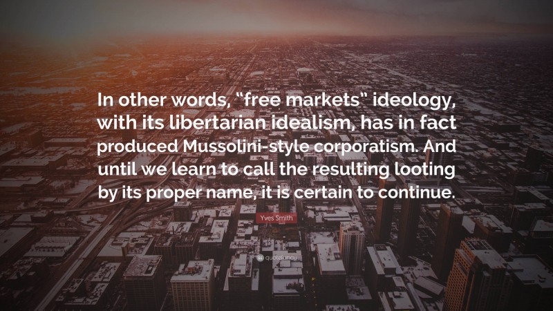 Yves Smith Quote: “In other words, “free markets” ideology, with its libertarian idealism, has in fact produced Mussolini-style corporatism. And until we learn to call the resulting looting by its proper name, it is certain to continue.”