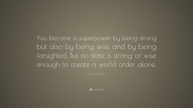 Henry Kissinger Quote: “You become a superpower by being strong but also by being wise and by being farsighted. But no state is strong or wise enough to create a world order alone.”