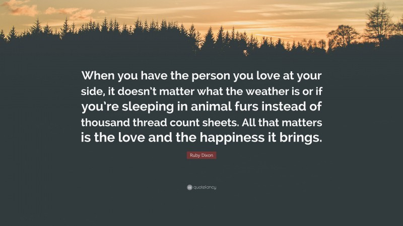 Ruby Dixon Quote: “When you have the person you love at your side, it doesn’t matter what the weather is or if you’re sleeping in animal furs instead of thousand thread count sheets. All that matters is the love and the happiness it brings.”