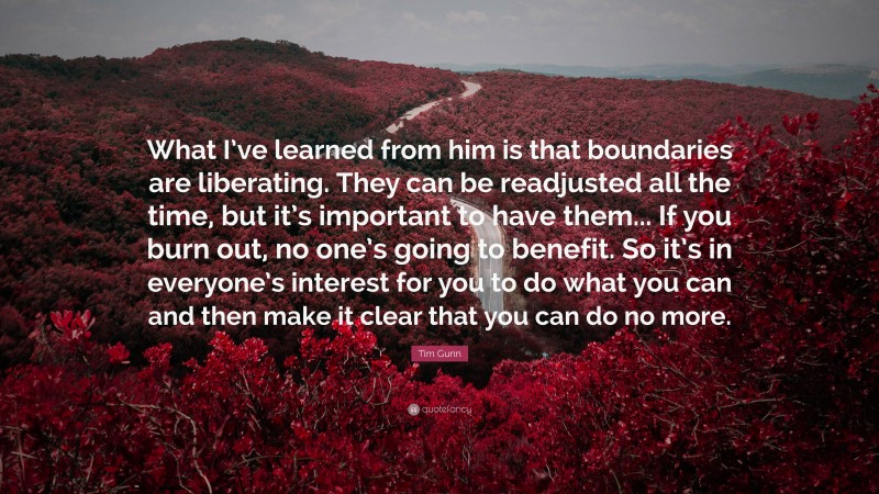 Tim Gunn Quote: “What I’ve learned from him is that boundaries are liberating. They can be readjusted all the time, but it’s important to have them... If you burn out, no one’s going to benefit. So it’s in everyone’s interest for you to do what you can and then make it clear that you can do no more.”