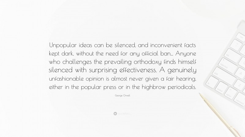 George Orwell Quote: “Unpopular ideas can be silenced, and inconvenient facts kept dark, without the need for any official ban... Anyone who challenges the prevailing orthodoxy finds himself silenced with surprising effectiveness. A genuinely unfashionable opinion is almost never given a fair hearing, either in the popular press or in the highbrow periodicals.”