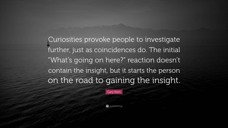 Gary Klein Quote: “Curiosities provoke people to investigate further, just as coincidences do. The initial “What’s going on here?” reaction doesn’t contain the insight, but it starts the person on the road to gaining the insight.”