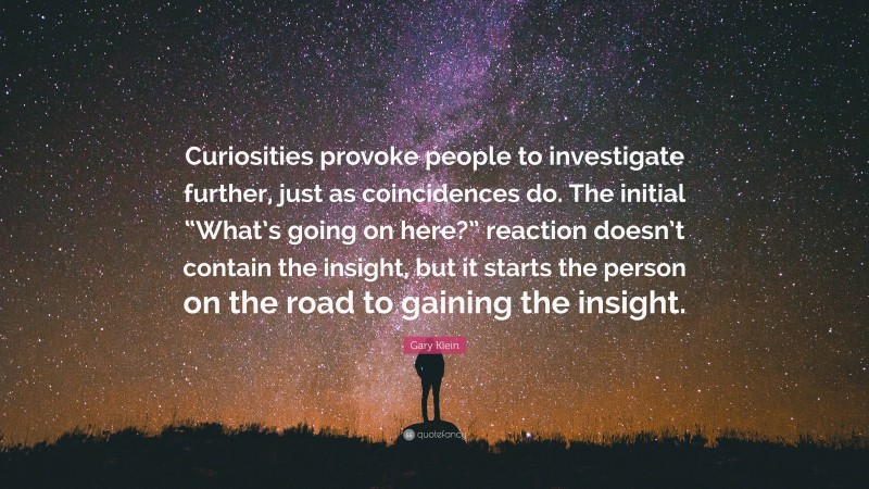 Gary Klein Quote: “Curiosities provoke people to investigate further, just as coincidences do. The initial “What’s going on here?” reaction doesn’t contain the insight, but it starts the person on the road to gaining the insight.”