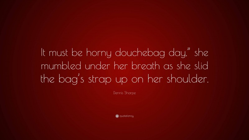 Dennis Sharpe Quote: “It must be horny douchebag day,” she mumbled under her breath as she slid the bag’s strap up on her shoulder.”