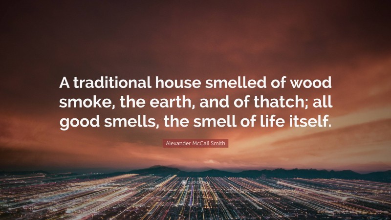 Alexander McCall Smith Quote: “A traditional house smelled of wood smoke, the earth, and of thatch; all good smells, the smell of life itself.”
