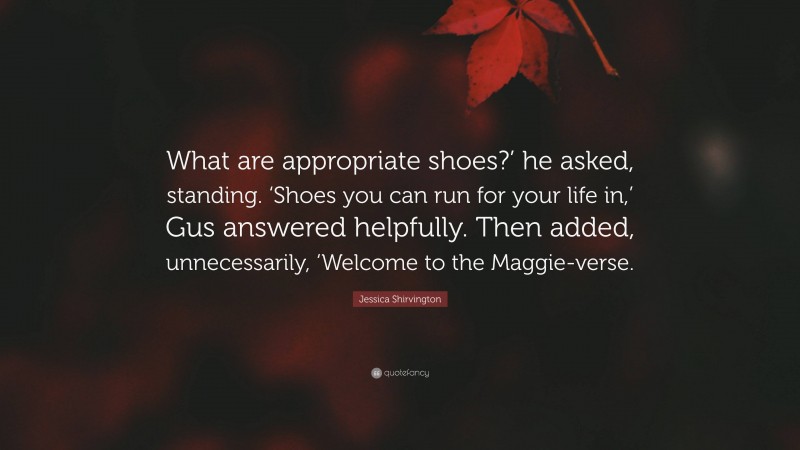 Jessica Shirvington Quote: “What are appropriate shoes?’ he asked, standing. ‘Shoes you can run for your life in,’ Gus answered helpfully. Then added, unnecessarily, ‘Welcome to the Maggie-verse.”