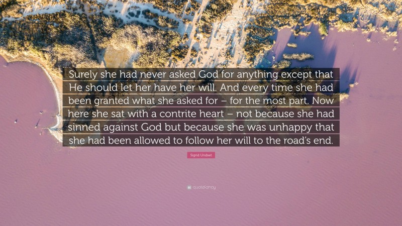 Sigrid Undset Quote: “Surely she had never asked God for anything except that He should let her have her will. And every time she had been granted what she asked for – for the most part. Now here she sat with a contrite heart – not because she had sinned against God but because she was unhappy that she had been allowed to follow her will to the road’s end.”