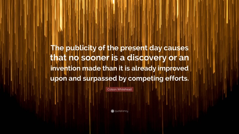 Colson Whitehead Quote: “The publicity of the present day causes that no sooner is a discovery or an invention made than it is already improved upon and surpassed by competing efforts.”