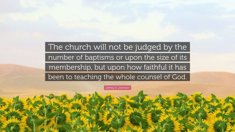 Jeffrey D. Johnson Quote: “The church will not be judged by the number of baptisms or upon the size of its membership, but upon how faithful it has been to teaching the whole counsel of God.”