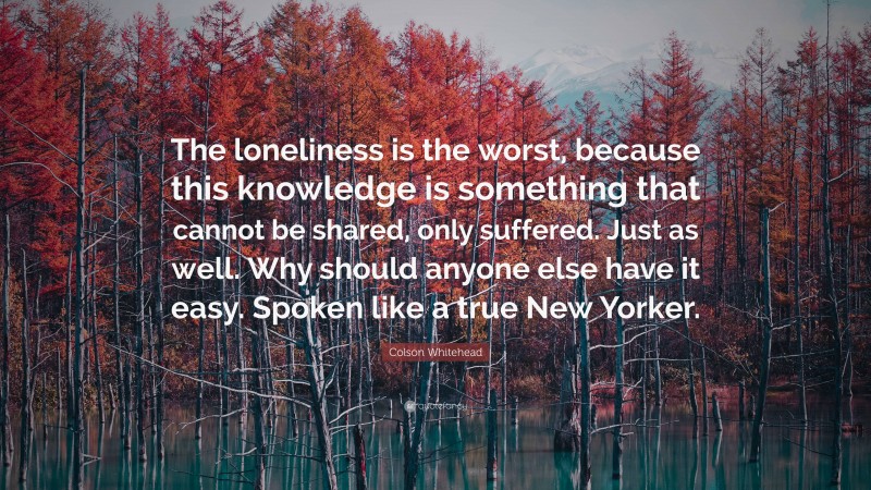 Colson Whitehead Quote: “The loneliness is the worst, because this knowledge is something that cannot be shared, only suffered. Just as well. Why should anyone else have it easy. Spoken like a true New Yorker.”