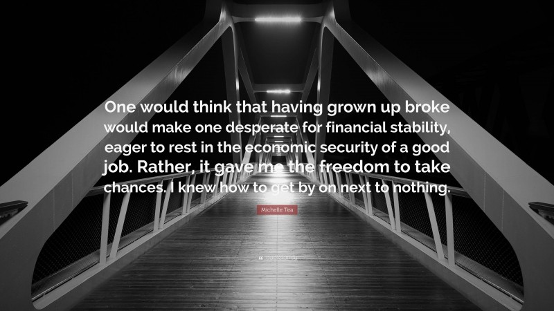 Michelle Tea Quote: “One would think that having grown up broke would make one desperate for financial stability, eager to rest in the economic security of a good job. Rather, it gave me the freedom to take chances. I knew how to get by on next to nothing.”