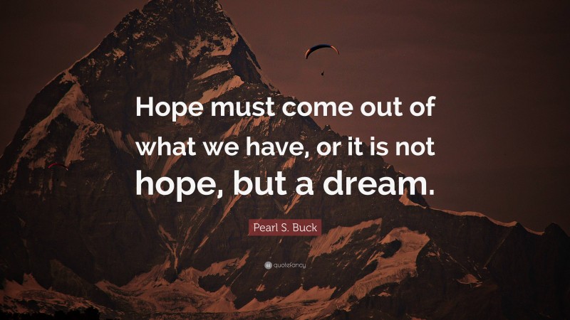 Pearl S. Buck Quote: “Hope must come out of what we have, or it is not hope, but a dream.”