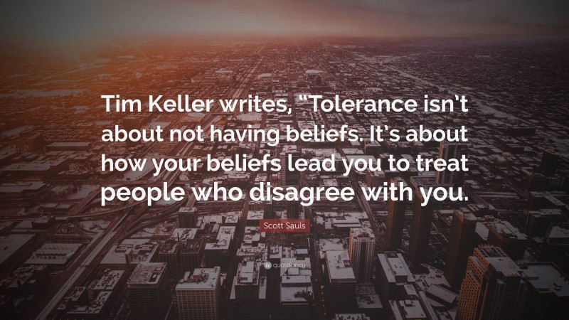 Scott Sauls Quote: “Tim Keller writes, “Tolerance isn’t about not having beliefs. It’s about how your beliefs lead you to treat people who disagree with you.”
