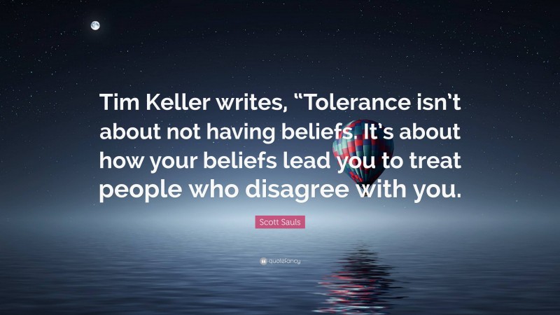 Scott Sauls Quote: “Tim Keller writes, “Tolerance isn’t about not having beliefs. It’s about how your beliefs lead you to treat people who disagree with you.”