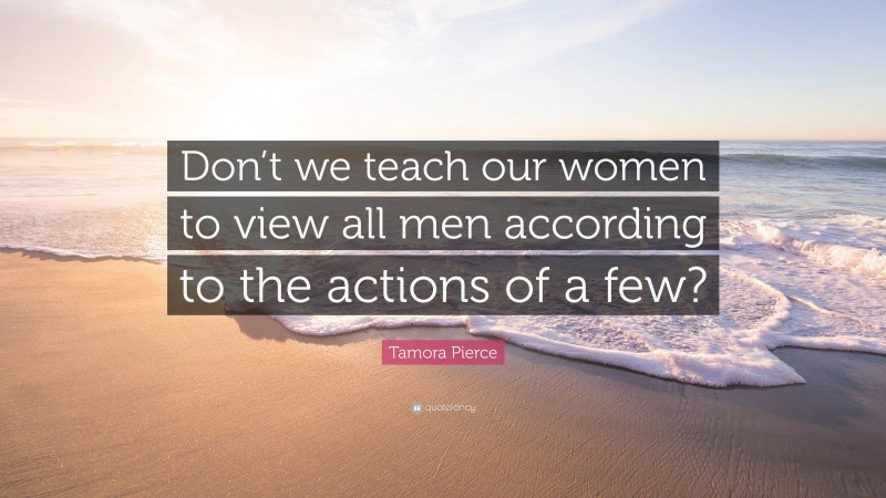 Tamora Pierce Quote: “Don’t we teach our women to view all men according to the actions of a few?”