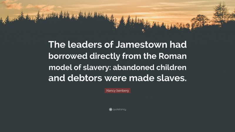 Nancy Isenberg Quote: “The leaders of Jamestown had borrowed directly from the Roman model of slavery: abandoned children and debtors were made slaves.”
