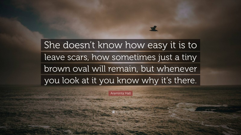 Araminta Hall Quote: “She doesn’t know how easy it is to leave scars, how sometimes just a tiny brown oval will remain, but whenever you look at it you know why it’s there.”