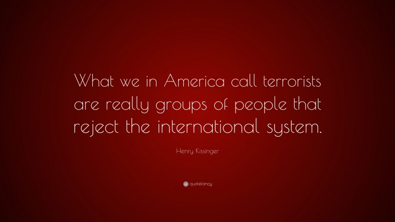Henry Kissinger Quote: “What we in America call terrorists are really groups of people that reject the international system.”