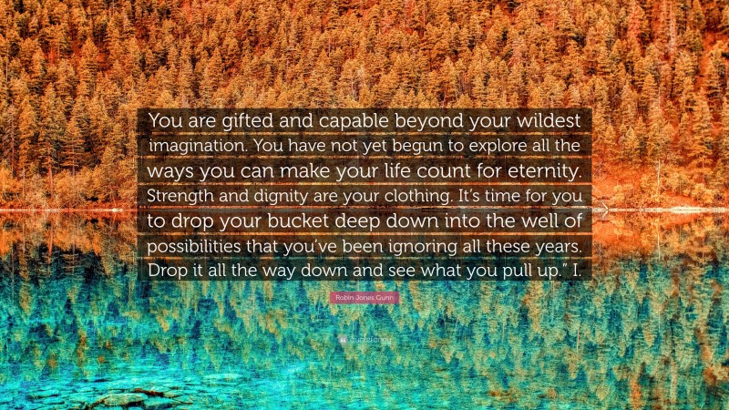 Robin Jones Gunn Quote: “You are gifted and capable beyond your wildest imagination. You have not yet begun to explore all the ways you can make your life count for eternity. Strength and dignity are your clothing. It’s time for you to drop your bucket deep down into the well of possibilities that you’ve been ignoring all these years. Drop it all the way down and see what you pull up.” I.”