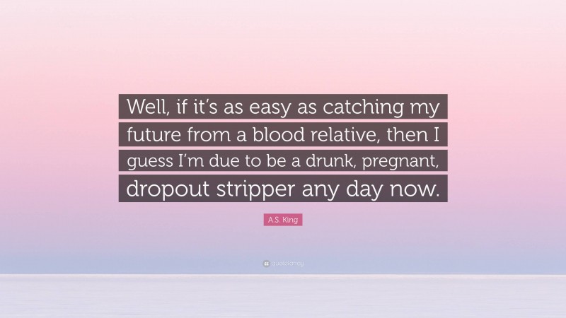 A.S. King Quote: “Well, if it’s as easy as catching my future from a blood relative, then I guess I’m due to be a drunk, pregnant, dropout stripper any day now.”